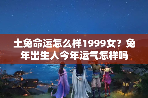 土兔命运怎么样1999女？兔年出生人今年运气怎样吗