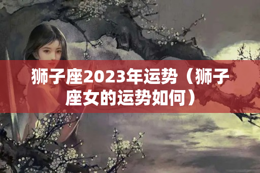 狮子座2023年运势（狮子座女的运势如何）