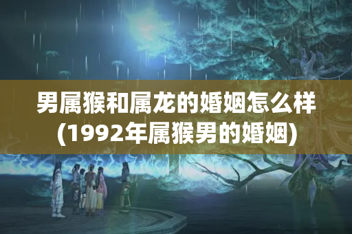 男属猴和属龙的婚姻怎么样(1992年属猴男的婚姻)