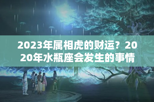 2023年属相虎的财运？2020年水瓶座会发生的事情