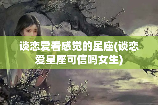 谈恋爱看感觉的星座(谈恋爱星座可信吗女生)