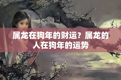 属龙在狗年的财运？属龙的人在狗年的运势