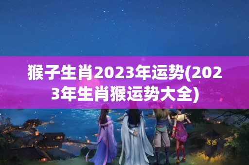 猴子生肖2023年运势(2023年生肖猴运势大全)