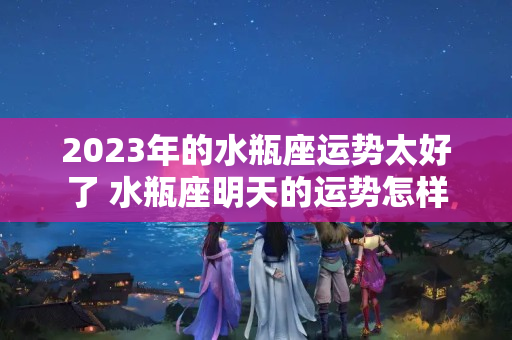 2023年的水瓶座运势太好了 水瓶座明天的运势怎样