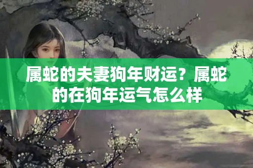 属蛇的夫妻狗年财运？属蛇的在狗年运气怎么样