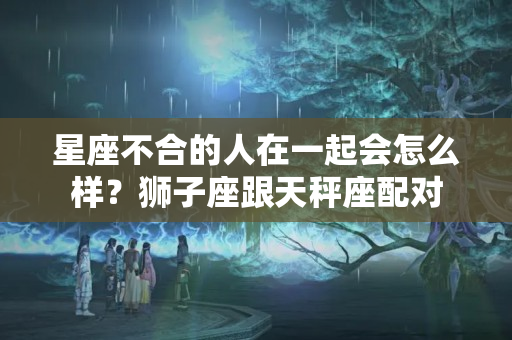 星座不合的人在一起会怎么样？狮子座跟天秤座配对