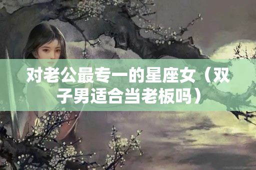 对老公最专一的星座女（双子男适合当老板吗）