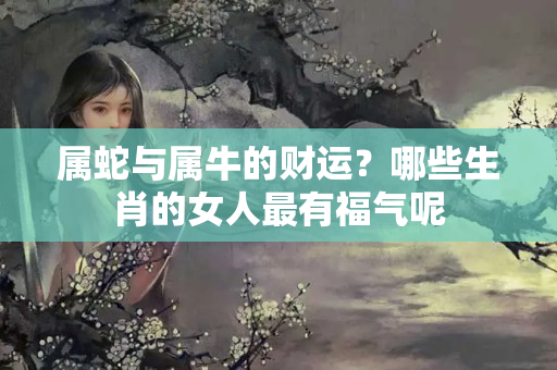 属蛇与属牛的财运？哪些生肖的女人最有福气呢