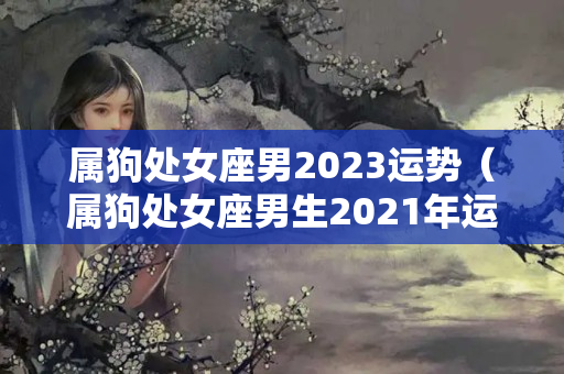 属狗处女座男2023运势（属狗处女座男生2021年运势）