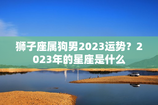 狮子座属狗男2023运势？2023年的星座是什么