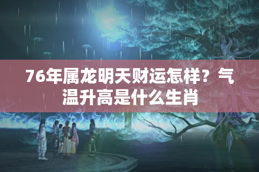 76年属龙明天财运怎样？气温升高是什么生肖