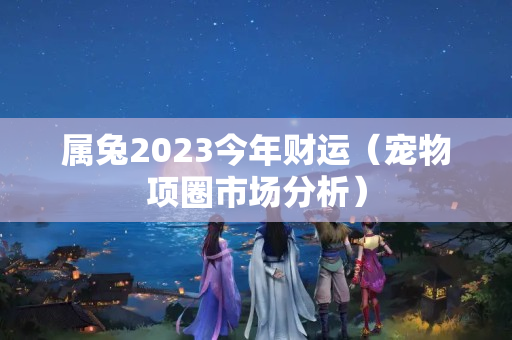 属兔2023今年财运（宠物项圈市场分析）