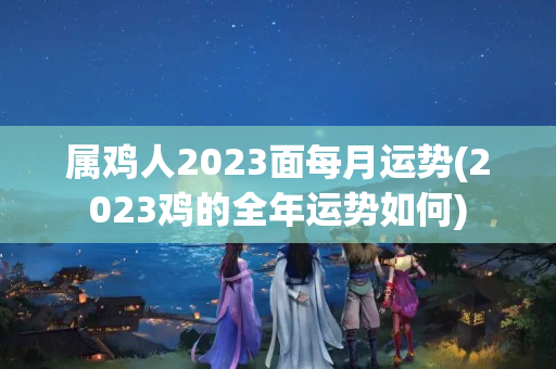 属鸡人2023面每月运势(2023鸡的全年运势如何)