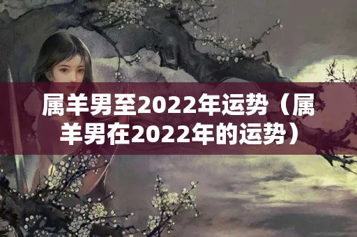 属羊男至2022年运势（属羊男在2022年的运势）