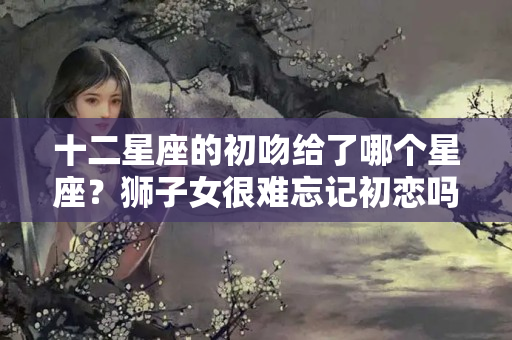 十二星座的初吻给了哪个星座？狮子女很难忘记初恋吗为什么