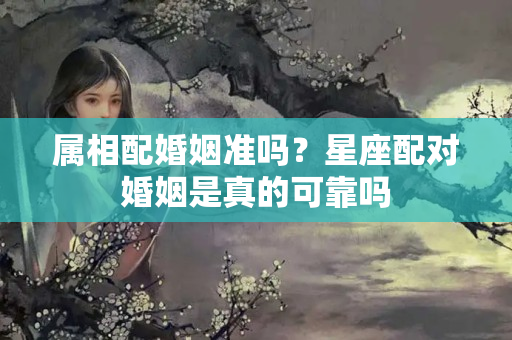 属相配婚姻准吗？星座配对婚姻是真的可靠吗