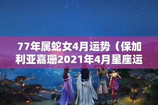 77年属蛇女4月运势（保加利亚嘉珊2021年4月星座运势）