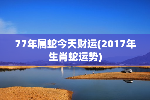 77年属蛇今天财运(2017年生肖蛇运势)