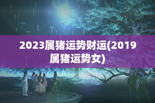 2023属猪运势财运(2019属猪运势女)