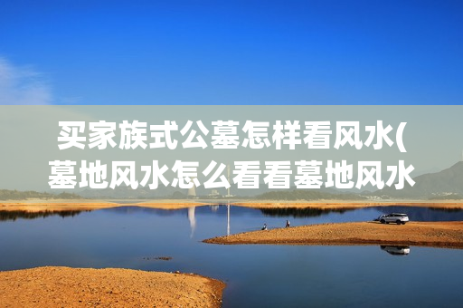 买家族式公墓怎样看风水(墓地风水怎么看看墓地风水小诀窍)