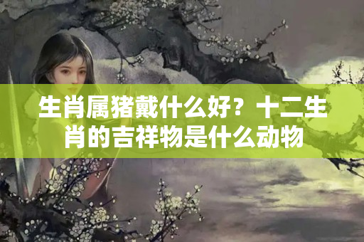 生肖属猪戴什么好？十二生肖的吉祥物是什么动物