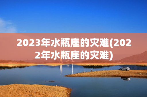 2023年水瓶座的灾难(2022年水瓶座的灾难)