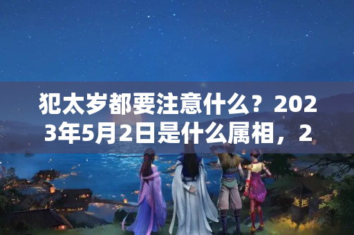 犯太岁都要注意什么？2023年5月2日是什么属相，2023年犯太岁的5个生肖