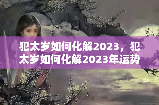 犯太岁如何化解2023，犯太岁如何化解2023年运势