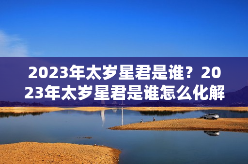 2023年太岁星君是谁？2023年太岁星君是谁怎么化解