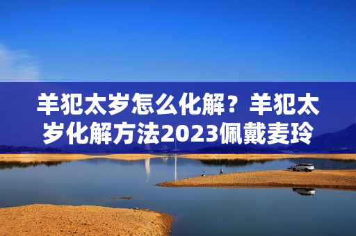 羊犯太岁怎么化解？羊犯太岁化解方法2023佩戴麦玲玲