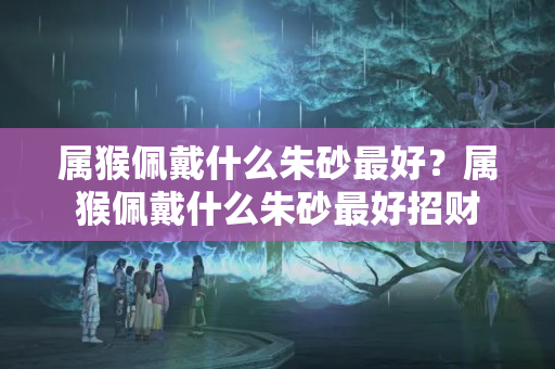 属猴佩戴什么朱砂最好？属猴佩戴什么朱砂最好招财