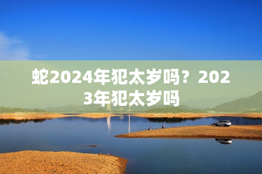 蛇2024年犯太岁吗？2023年犯太岁吗