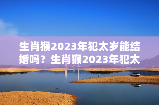 生肖猴2023年犯太岁能结婚吗？生肖猴2023年犯太岁能结婚吗视频