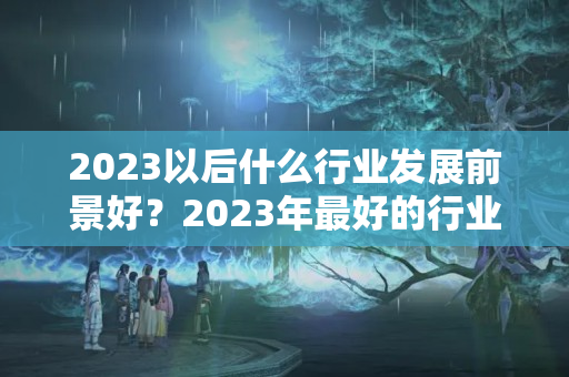 2023以后什么行业发展前景好？2023年最好的行业