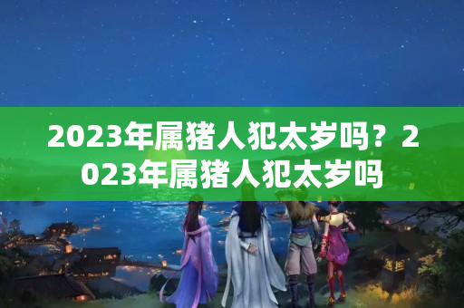 2023年属猪人犯太岁吗？2023年属猪人犯太岁吗