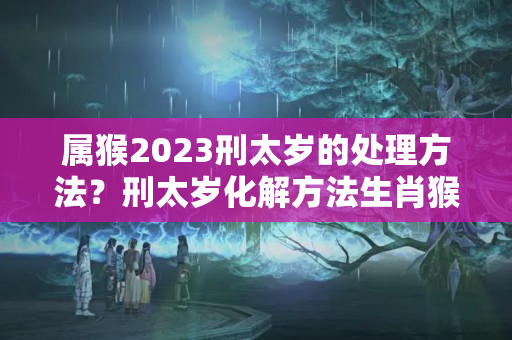 属猴2023刑太岁的处理方法？刑太岁化解方法生肖猴