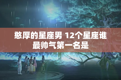 憨厚的星座男 12个星座谁最帅气第一名是