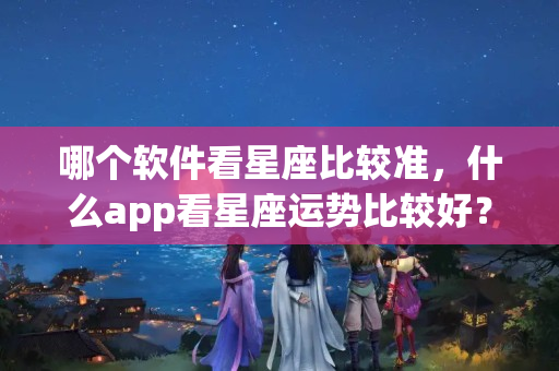 哪个软件看星座比较准，什么app看星座运势比较好？星座看财运准吗