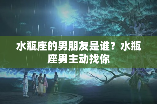 水瓶座的男朋友是谁？水瓶座男主动找你