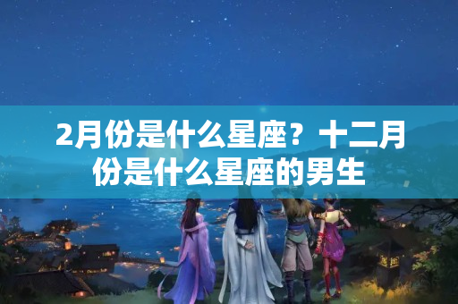 2月份是什么星座？十二月份是什么星座的男生