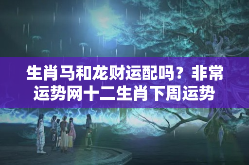 生肖马和龙财运配吗？非常运势网十二生肖下周运势