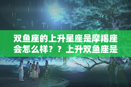 双鱼座的上升星座是摩羯座会怎么样？？上升双鱼座是几月几号