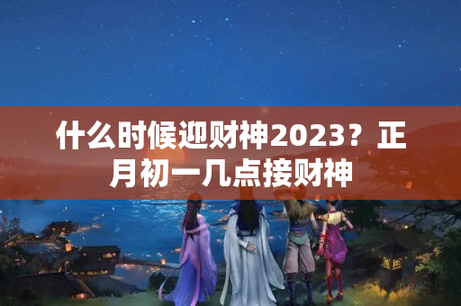 什么时候迎财神2023？正月初一几点接财神