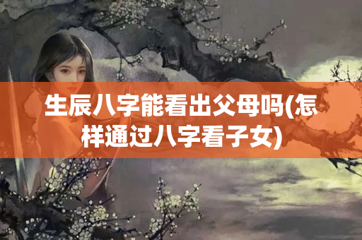 生辰八字能看出父母吗(怎样通过八字看子女)