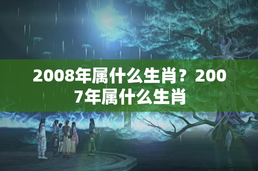 2008年属什么生肖？2007年属什么生肖