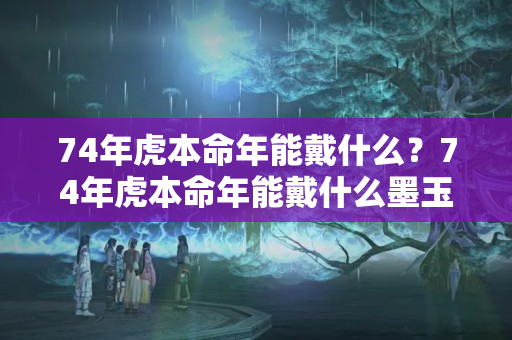 74年虎本命年能戴什么？74年虎本命年能戴什么墨玉