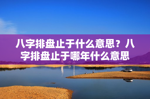 八字排盘止于什么意思？八字排盘止于哪年什么意思