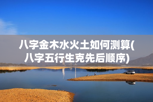 八字金木水火土如何测算(八字五行生克先后顺序)