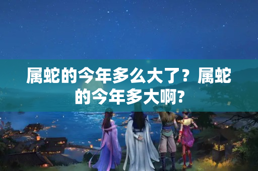 属蛇的今年多么大了？属蛇的今年多大啊?