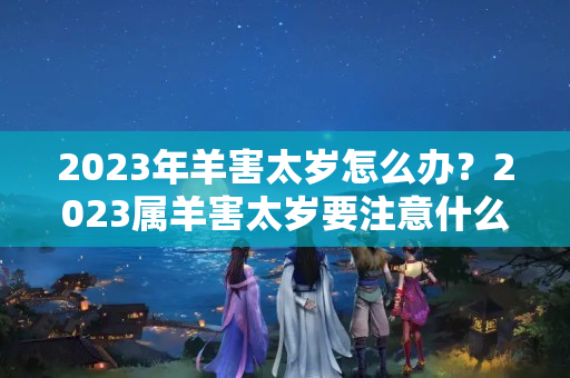 2023年羊害太岁怎么办？2023属羊害太岁要注意什么